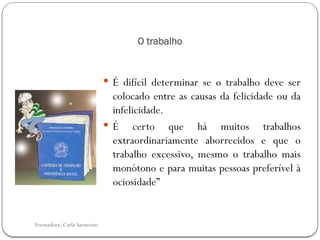 Formadora: Carla Sarmento
O trabalho
 É difícil determinar se o trabalho deve ser
colocado entre as causas da felicidade ou da
infelicidade.
 É certo que há muitos trabalhos
extraordinariamente aborrecidos e que o
trabalho excessivo, mesmo o trabalho mais
monótono e para muitas pessoas preferível à
ociosidade”
 