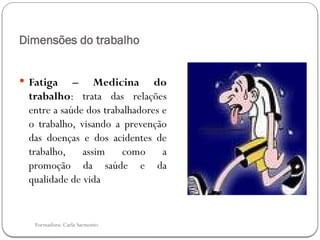Formadora: Carla Sarmento
Dimensões do trabalho
 Fatiga – Medicina do
trabalho: trata das relações
entre a saúde dos trabalhadores e
o trabalho, visando a prevenção
das doenças e dos acidentes de
trabalho, assim como a
promoção da saúde e da
qualidade de vida
 