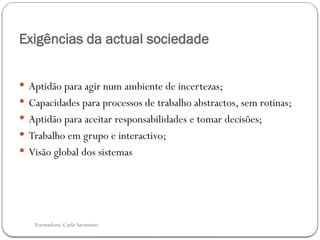Formadora: Carla Sarmento
Exigências da actual sociedade
 Aptidão para agir num ambiente de incertezas;
 Capacidades para processos de trabalho abstractos, sem rotinas;
 Aptidão para aceitar responsabilidades e tomar decisões;
 Trabalho em grupo e interactivo;
 Visão global dos sistemas
 