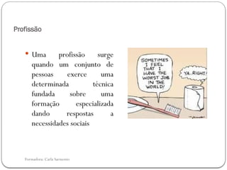 Formadora: Carla Sarmento
Profissão
 Uma profissão surge
quando um conjunto de
pessoas exerce uma
determinada técnica
fundada sobre uma
formação especializada
dando respostas a
necessidades sociais
 