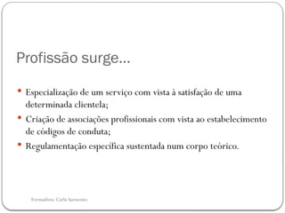 Formadora: Carla Sarmento
Profissão surge…
 Especialização de um serviço com vista à satisfação de uma
determinada clientela;
 Criação de associações profissionais com vista ao estabelecimento
de códigos de conduta;
 Regulamentação específica sustentada num corpo teórico.
 