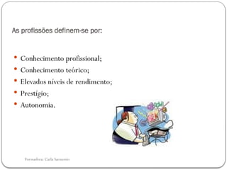 Formadora: Carla Sarmento
As profissões definem-se por:
 Conhecimento profissional;
 Conhecimento teórico;
 Elevados níveis de rendimento;
 Prestígio;
 Autonomia.
 