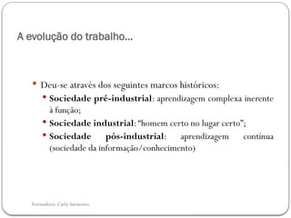 Formadora: Carla Sarmento
A evolução do trabalho…
 Deu-se através dos seguintes marcos históricos:
 Sociedade pré-industrial: aprendizagem complexa inerente
à função;
 Sociedade industrial:“homem certo no lugar certo”;
 Sociedade pós-industrial: aprendizagem contínua
(sociedade da informação/conhecimento)
 