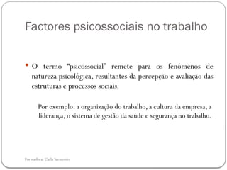 Formadora: Carla Sarmento
Factores psicossociais no trabalho
 O termo “psicossocial” remete para os fenómenos de
natureza psicológica, resultantes da percepção e avaliação das
estruturas e processos sociais.
Por exemplo: a organização do trabalho, a cultura da empresa, a
liderança, o sistema de gestão da saúde e segurança no trabalho.
 