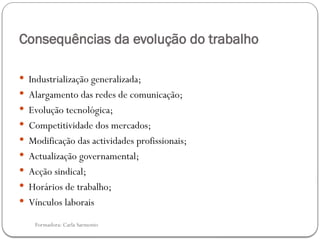 Formadora: Carla Sarmento
Consequências da evolução do trabalho
 Industrialização generalizada;
 Alargamento das redes de comunicação;
 Evolução tecnológica;
 Competitividade dos mercados;
 Modificação das actividades profissionais;
 Actualização governamental;
 Acção sindical;
 Horários de trabalho;
 Vínculos laborais
 