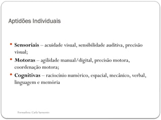 Formadora: Carla Sarmento
Aptidões Individuais
 Sensoriais – acuidade visual, sensibilidade auditiva, precisão
visual;
 Motoras – agilidade manual/digital, precisão motora,
coordenação motora;
 Cognitivas – raciocínio numérico, espacial, mecânico, verbal,
linguagem e memória
 