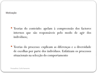 Formadora: Carla Sarmento
Motivação
 Teorias do conteúdo: apelam à compreensão dos factores
internos que são responsáveis pelo modo de agir dos
indivíduos;
 Teorias do processo: explicam as diferenças e a diversidade
de escolhas por parte dos indivíduos. Enfatizam os processos
situacionais na selecção do comportamento
 