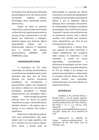 Revista Científica Faculdades do Saber, Mogi Guaçu, 1(2), 108-120, 2016. P á g i n a | 118
demonstram essa eficácia para disfunções
psicofisiológicas como: dor crônica, artrite
reumatóide, diabetes mellitus,
fibromialgia, asma, hipertensão arterial,
dentre outros.
Apesar de todos os possíveis
tratamentos, o paciente deve ser ensinado
a utilizar técnicas cognitivas para conter as
crenças, já que o pensamento é um dos
fatores que influenciam o biológico,
podendo agravar seus sintomas. Alguns
pesquisadores indicam que a
reestruturação cognitiva é importante
para o controle das doenças
psicossomáticas (BORGES; LUIZ;
DOMINGOS, 2009).
CONSIDERAÇÕES FINAIS
A importância da TCC como
intervenção nas doenças psicossomáticas
e o estudo de seus desdobramentos, se faz
necessário pois esta, atua de forma
eficiente nos diversos transtornos
psicológicos. Em contrapartida, a
psicossomática integra uma perspectiva
que coloca a doença em uma dimensão
psicológica, abrangente e integral,
proporcionando uma abordagem onde a
relação médico-terapeuta-paciente
participa como um recurso de grande
importância, ou seja, o viés de olhar para o
indivíduo doente e não apenas para a
doença, no seu contexto mais amplo e
significativo.
Desta forma, toda doença pode ser
vista como psicossomática, pois quem
adoece não é um órgão específico, mas
sim o indivíduo de uma maneira integral.
Assim sendo, a doença pode ser
desencadeada ou agravada por fatores
emocionais e, só à partir dos desequilíbrios
causados por essa complexa associação de
fatores é que se apresenta alguma
alteração física constatada clinicamente.
As manifestações fisiológicas resultantes
do psicológico, são uma forma do corpo se
“expressar” e quanto menos eficientes são
os mecanismos mentais, mais o sistema
somático será utilizado para expressar
certos desequilíbrios, por meio do que
conhecemos por sintoma.
Configurando-se a doença física
com aspectos de ordem emocional, o
médico isoladamente não conseguirá
obter sucesso no tratamento e será
necessário o auxílio de outros
especialistas, principalmente o
profissional da psicologia, que tem como
aliada a TCC. Existe uma grande relevância
da TCC em relação à sua atuação nos
aspectos psicossomáticos e, relacionando
os princípios teóricos desses temas, foi
possível verificar suas implicações,
contribuindo para uma maior eficácia nos
tratamentos clínicos.
REFERÊNCIAS
ALMEIDA, A. M.; LOTUFO NETO, F.
Revisão sobre o uso da terapia cognitiva-
comportamental na prevenção de recaídas e
recorrências depressivas. Rev. Bras. Psiquiatr.,
São Paulo, v. 25, n. 4, p. 239-244, 2003.
Disponível em: <
http://www.scielo.br/pdf/%0D/rbp/v25n4/a11v
25n4.pdf>. Acesso em: 26 de setembro de
2016.
ANGELLOTTI, G.; FONTES, M.
Terapia cognitiva-comportamental no
tratamento da dor. São Paulo: Casa do
Psicólogo, 2007.
 