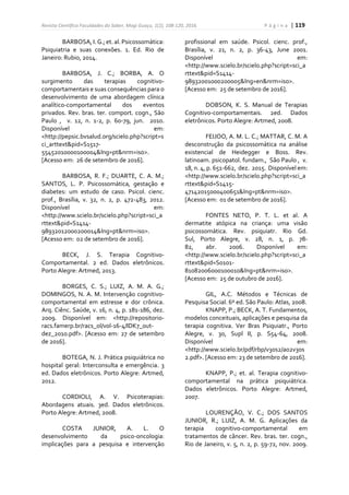 Revista Científica Faculdades do Saber, Mogi Guaçu, 1(2), 108-120, 2016. P á g i n a | 119
BARBOSA,I.G.; et. al. Psicossomática:
Psiquiatria e suas conexões. 1. Ed. Rio de
Janeiro: Rubio, 2014.
BARBOSA, J. C.; BORBA, A. O
surgimento das terapias cognitivo-
comportamentais e suas consequências para o
desenvolvimento de uma abordagem clínica
analítico-comportamental dos eventos
privados. Rev. bras. ter. comport. cogn., São
Paulo , v. 12, n. 1-2, p. 60-79, jun. 2010.
Disponível em:
<http://pepsic.bvsalud.org/scielo.php?script=s
ci_arttext&pid=S1517-
55452010000100004&lng=pt&nrm=iso>.
[Acesso em: 26 de setembro de 2016].
BARBOSA, R. F.; DUARTE, C. A. M.;
SANTOS, L. P. Psicossomática, gestação e
diabetes: um estudo de caso. Psicol. cienc.
prof., Brasília, v. 32, n. 2, p. 472-483, 2012.
Disponível em:
<http://www.scielo.br/scielo.php?script=sci_a
rttext&pid=S1414-
98932012000200014&lng=pt&nrm=iso>.
[Acesso em: 02 de setembro de 2016].
BECK, J. S. Terapia Cognitivo-
Comportamental. 2 ed. Dados eletrônicos.
Porto Alegre: Artmed, 2013.
BORGES, C. S.; LUIZ, A. M. A. G.;
DOMINGOS, N. A. M. Intervenção cognitivo-
comportamental em estresse e dor crônica.
Arq. Ciênc. Saúde, v. 16, n. 4, p. 181-186, dez.
2009. Disponível em: <http://repositorio-
racs.famerp.br/racs_ol/vol-16-4/IDK7_out-
dez_2010.pdf>. [Acesso em: 27 de setembro
de 2016].
BOTEGA, N. J. Prática psiquiátrica no
hospital geral: Interconsulta e emergência. 3
ed. Dados eletrônicos. Porto Alegre: Artmed,
2012.
CORDIOLI, A. V. Psicoterapias:
Abordagens atuais. 3ed. Dados eletrônicos.
Porto Alegre: Artmed, 2008.
COSTA JUNIOR, A. L. O
desenvolvimento da psico-oncologia:
implicações para a pesquisa e intervenção
profissional em saúde. Psicol. cienc. prof.,
Brasília, v. 21, n. 2, p. 36-43, June 2001.
Disponível em:
<http://www.scielo.br/scielo.php?script=sci_a
rttext&pid=S1414-
98932001000200005&lng=en&nrm=iso>.
[Acesso em: 25 de setembro de 2016].
DOBSON, K. S. Manual de Terapias
Cognitivo-comportamentais. 2ed. Dados
eletrônicos. Porto Alegre: Artmed, 2008.
FEIJOO, A. M. L. C.; MATTAR, C. M. A
desconstrução da psicossomática na análise
existencial de Heidegger e Boss. Rev.
latinoam. psicopatol. fundam., São Paulo , v.
18, n. 4, p. 651-662, dez. 2015. Disponível em:
<http://www.scielo.br/scielo.php?script=sci_a
rttext&pid=S1415-
47142015000400651&lng=pt&nrm=iso>.
[Acesso em: 01 de setembro de 2016].
FONTES NETO, P. T. L. et al. A
dermatite atópica na criança: uma visão
psicossomática. Rev. psiquiatr. Rio Gd.
Sul, Porto Alegre, v. 28, n. 1, p. 78-
82, abr. 2006. Disponível em:
<http://www.scielo.br/scielo.php?script=sci_a
rttext&pid=S0101-
81082006000100010&lng=pt&nrm=iso>.
[Acesso em: 25 de outubro de 2016].
GIL, A.C. Métodos e Técnicas de
Pesquisa Social. 6º ed. São Paulo: Atlas, 2008.
KNAPP, P.; BECK, A. T. Fundamentos,
modelos conceituais, aplicações e pesquisa da
terapia cognitiva. Ver Bras Psiquiatr., Porto
Alegre, v. 30, Supl II, p. S54-64, 2008.
Disponível em:
<http://www.scielo.br/pdf/rbp/v30s2/a02v30s
2.pdf>. [Acesso em: 23 de setembro de 2016].
KNAPP, P.; et. al. Terapia cognitivo-
comportamental na prática psiquiátrica.
Dados eletrônicos. Porto Alegre: Artmed,
2007.
LOURENÇÃO, V. C.; DOS SANTOS
JUNIOR, R.; LUIZ, A. M. G. Aplicações da
terapia cognitivo-comportamental em
tratamentos de câncer. Rev. bras. ter. cogn.,
Rio de Janeiro, v. 5, n. 2, p. 59-72, nov. 2009.
 