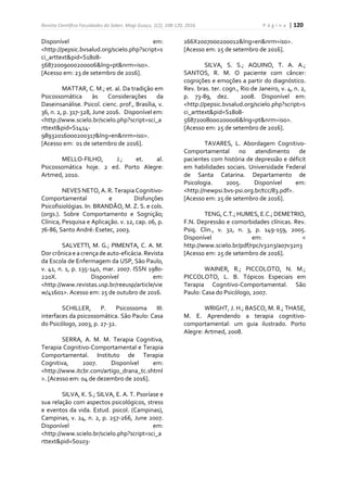 Revista Científica Faculdades do Saber, Mogi Guaçu, 1(2), 108-120, 2016. P á g i n a | 120
Disponível em:
<http://pepsic.bvsalud.org/scielo.php?script=s
ci_arttext&pid=S1808-
56872009000200006&lng=pt&nrm=iso>.
[Acesso em: 23 de setembro de 2016].
MATTAR, C. M.; et. al. Da tradição em
Psicossomática às Considerações da
Daseinsanálise. Psicol. cienc. prof., Brasília, v.
36, n. 2, p. 317-328, June 2016. Disponível em:
<http://www.scielo.br/scielo.php?script=sci_a
rttext&pid=S1414-
98932016000200317&lng=en&nrm=iso>.
[Acesso em: 01 de setembro de 2016].
MELLO-FILHO, J.; et. al.
Psicossomática hoje. 2 ed. Porto Alegre:
Artmed, 2010.
NEVES NETO, A. R. Terapia Cognitivo-
Comportamental e Disfunções
Psicofisiológias. In: BRANDÃO, M. Z. S. e cols.
(orgs.). Sobre Comportamento e Sognição;
Clínica, Pesquisa e Aplicação. v. 12, cap. 06, p.
76-86, Santo André: Esetec, 2003.
SALVETTI, M. G.; PIMENTA, C. A. M.
Dor crônica e a crença de auto-eficácia.Revista
da Escola de Enfermagem da USP, São Paulo,
v. 41, n. 1, p. 135-140, mar. 2007. ISSN 1980-
220X. Disponível em:
<http://www.revistas.usp.br/reeusp/article/vie
w/41601>. Acesso em: 25 de outubro de 2016.
SCHILLER, P. Psicossoma III:
interfaces da psicossomática. São Paulo: Casa
do Psicólogo, 2003, p. 27-32.
SERRA, A. M. M. Terapia Cognitiva,
Terapia Cognitivo-Comportamental e Terapia
Comportamental. Instituto de Terapia
Cognitiva, 2007. Disponível em:
<http://www.itcbr.com/artigo_drana_tc.shtml
>. [Acesso em: 04 de dezembro de 2016].
SILVA, K. S.; SILVA, E. A. T. Psoríase e
sua relação com aspectos psicológicos, stress
e eventos da vida. Estud. psicol. (Campinas),
Campinas, v. 24, n. 2, p. 257-266, June 2007.
Disponível em:
<http://www.scielo.br/scielo.php?script=sci_a
rttext&pid=S0103-
166X2007000200012&lng=en&nrm=iso>.
[Acesso em: 25 de setembro de 2016].
SILVA, S. S.; AQUINO, T. A. A.;
SANTOS, R. M. O paciente com câncer:
cognições e emoções a partir do diagnóstico.
Rev. bras. ter. cogn., Rio de Janeiro, v. 4, n. 2,
p. 73-89, dez. 2008. Disponível em:
<http://pepsic.bvsalud.org/scielo.php?script=s
ci_arttext&pid=S1808-
56872008000200006&lng=pt&nrm=iso>.
[Acesso em: 25 de setembro de 2016].
TAVARES, L. Abordagem Cognitivo-
Comportamental no atendimento de
pacientes com história de depressão e déficit
em habilidades sociais. Universidade Federal
de Santa Catarina. Departamento de
Psicologia. 2005. Disponível em:
<http://newpsi.bvs-psi.org.br/tcc/83.pdf>.
[Acesso em: 25 de setembro de 2016].
TENG, C.T.; HUMES, E.C.; DEMETRIO,
F.N. Depressão e comorbidades clínicas. Rev.
Psiq. Clin., v. 32, n. 3, p. 149-159, 2005.
Disponível em: <
http://www.scielo.br/pdf/rpc/v32n3/a07v32n3
[Acesso em: 25 de setembro de 2016].
WAINER, R.; PICCOLOTO, N. M.;
PICCOLOTO, L. B. Tópicos Especiais em
Terapia Cognitivo-Comportamental. São
Paulo: Casa do Psicólogo, 2007.
WRIGHT, J. H.; BASCO, M. R.; THASE,
M. E. Aprendendo a terapia cognitivo-
comportamental: um guia ilustrado. Porto
Alegre: Artmed, 2008.
 