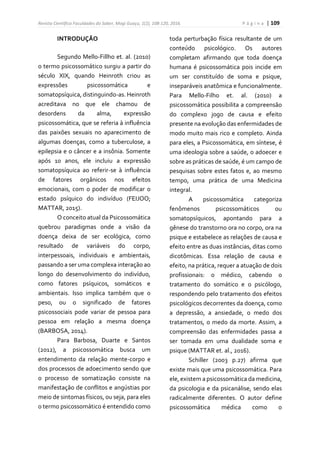Revista Científica Faculdades do Saber, Mogi Guaçu, 1(2), 108-120, 2016. P á g i n a | 109
INTRODUÇÃO
Segundo Mello-Fillho et. al. (2010)
o termo psicossomático surgiu a partir do
século XIX, quando Heinroth criou as
expressões psicossomática e
somatopsíquica, distinguindo-as. Heinroth
acreditava no que ele chamou de
desordens da alma, expressão
psicossomática, que se referia à influência
das paixões sexuais no aparecimento de
algumas doenças, como a tuberculose, a
epilepsia e o câncer e a insônia. Somente
após 10 anos, ele incluiu a expressão
somatopsíquica ao referir-se à influência
de fatores orgânicos nos efeitos
emocionais, com o poder de modificar o
estado psíquico do indivíduo (FEIJOO;
MATTAR, 2015).
O conceito atual da Psicossomática
quebrou paradigmas onde a visão da
doença deixa de ser ecológica, como
resultado de variáveis do corpo,
interpessoais, individuais e ambientais,
passando a ser uma complexa interação ao
longo do desenvolvimento do indivíduo,
como fatores psíquicos, somáticos e
ambientais. Isso implica também que o
peso, ou o significado de fatores
psicossociais pode variar de pessoa para
pessoa em relação a mesma doença
(BARBOSA, 2014).
Para Barbosa, Duarte e Santos
(2012), a psicossomática busca um
entendimento da relação mente-corpo e
dos processos de adoecimento sendo que
o processo de somatização consiste na
manifestação de conflitos e angústias por
meio de sintomas físicos, ou seja, para eles
o termo psicossomático é entendido como
toda perturbação física resultante de um
conteúdo psicológico. Os autores
completam afirmando que toda doença
humana é psicossomática pois incide em
um ser constituído de soma e psique,
inseparáveis anatômica e funcionalmente.
Para Mello-Filho et. al. (2010) a
psicossomática possibilita a compreensão
do complexo jogo de causa e efeito
presente na evolução das enfermidades de
modo muito mais rico e completo. Ainda
para eles, a Psicossomática, em síntese, é
uma ideologia sobre a saúde, o adoecer e
sobre as práticas de saúde, é um campo de
pesquisas sobre estes fatos e, ao mesmo
tempo, uma prática de uma Medicina
integral.
A psicossomática categoriza
fenômenos psicossomáticos ou
somatopsíquicos, apontando para a
gênese do transtorno ora no corpo, ora na
psique e estabelece as relações de causa e
efeito entre as duas instâncias, ditas como
dicotômicas. Essa relação de causa e
efeito, na prática, requer a atuação de dois
profissionais: o médico, cabendo o
tratamento do somático e o psicólogo,
respondendo pelo tratamento dos efeitos
psicológicos decorrentes da doença, como
a depressão, a ansiedade, o medo dos
tratamentos, o medo da morte. Assim, a
compreensão das enfermidades passa a
ser tomada em uma dualidade soma e
psique (MATTAR et. al., 2016).
Schiller (2003 p.27) afirma que
existe mais que uma psicossomática. Para
ele, existem a psicossomática da medicina,
da psicologia e da psicanálise, sendo elas
radicalmente diferentes. O autor define
psicossomática médica como o
 