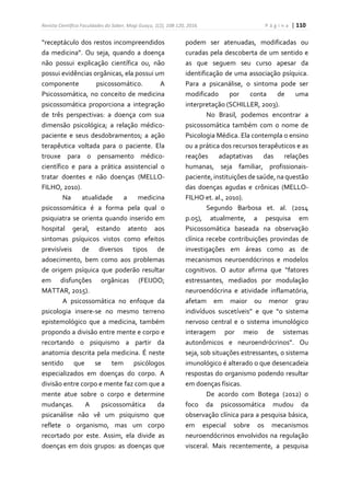 Revista Científica Faculdades do Saber, Mogi Guaçu, 1(2), 108-120, 2016. P á g i n a | 110
“receptáculo dos restos incompreendidos
da medicina”. Ou seja, quando a doença
não possui explicação científica ou, não
possui evidências orgânicas, ela possui um
componente psicossomático. A
Psicossomática, no conceito de medicina
psicossomática proporciona a integração
de três perspectivas: a doença com sua
dimensão psicológica; a relação médico-
paciente e seus desdobramentos; a ação
terapêutica voltada para o paciente. Ela
trouxe para o pensamento médico-
científico e para a prática assistencial o
tratar doentes e não doenças (MELLO-
FILHO, 2010).
Na atualidade a medicina
psicossomática é a forma pela qual o
psiquiatra se orienta quando inserido em
hospital geral, estando atento aos
sintomas psíquicos vistos como efeitos
previsíveis de diversos tipos de
adoecimento, bem como aos problemas
de origem psíquica que poderão resultar
em disfunções orgânicas (FEIJOO;
MATTAR, 2015).
A psicossomática no enfoque da
psicologia insere-se no mesmo terreno
epistemológico que a medicina, também
propondo a divisão entre mente e corpo e
recortando o psiquismo a partir da
anatomia descrita pela medicina. É neste
sentido que se tem psicólogos
especializados em doenças do corpo. A
divisão entre corpo e mente faz com que a
mente atue sobre o corpo e determine
mudanças. A psicossomática da
psicanálise não vê um psiquismo que
reflete o organismo, mas um corpo
recortado por este. Assim, ela divide as
doenças em dois grupos: as doenças que
podem ser atenuadas, modificadas ou
curadas pela descoberta de um sentido e
as que seguem seu curso apesar da
identificação de uma associação psíquica.
Para a psicanálise, o sintoma pode ser
modificado por conta de uma
interpretação (SCHILLER, 2003).
No Brasil, podemos encontrar a
psicossomática também com o nome de
Psicologia Médica. Ela contempla o ensino
ou a prática dos recursos terapêuticos e as
reações adaptativas das relações
humanas, seja familiar, profissionais-
paciente, instituições de saúde, na questão
das doenças agudas e crônicas (MELLO-
FILHO et. al., 2010).
Segundo Barbosa et. al. (2014
p.05), atualmente, a pesquisa em
Psicossomática baseada na observação
clínica recebe contribuições provindas de
investigações em áreas como as de
mecanismos neuroendócrinos e modelos
cognitivos. O autor afirma que “fatores
estressantes, mediados por modulação
neuroendócrina e atividade inflamatória,
afetam em maior ou menor grau
indivíduos suscetíveis” e que “o sistema
nervoso central e o sistema imunológico
interagem por meio de sistemas
autonômicos e neuroendrócrinos”. Ou
seja, sob situações estressantes, o sistema
imunológico é alterado o que desencadeia
respostas do organismo podendo resultar
em doenças físicas.
De acordo com Botega (2012) o
foco da psicossomática mudou da
observação clínica para a pesquisa básica,
em especial sobre os mecanismos
neuroendócrinos envolvidos na regulação
visceral. Mais recentemente, a pesquisa
 