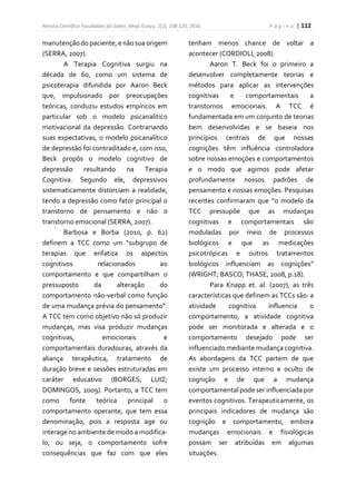 Revista Científica Faculdades do Saber, Mogi Guaçu, 1(2), 108-120, 2016. P á g i n a | 112
manutençãodopaciente,e nãosua origem
(SERRA, 2007).
A Terapia Cognitiva surgiu na
década de 60, como um sistema de
psicoterapia difundida por Aaron Beck
que, impulsionado por preocupações
teóricas, conduziu estudos empíricos em
particular sob o modelo psicanalítico
motivacional da depressão. Contrariando
suas expectativas, o modelo psicanalítico
de depressão foi contraditado e, com isso,
Beck propôs o modelo cognitivo de
depressão resultando na Terapia
Cognitiva. Segundo ele, depressivos
sistematicamente distorciam a realidade,
tendo a depressão como fator principal o
transtorno de pensamento e não o
transtorno emocional (SERRA, 2007).
Barbosa e Borba (2010, p. 62)
definem a TCC como um “subgrupo de
terapias que enfatiza os aspectos
cognitivos relacionados ao
comportamento e que compartilham o
pressuposto da alteração do
comportamento não-verbal como função
de uma mudança prévia do pensamento”.
A TCC tem como objetivo não só produzir
mudanças, mas visa produzir mudanças
cognitivas, emocionais e
comportamentais duradouras, através da
aliança terapêutica, tratamento de
duração breve e sessões estruturadas em
caráter educativo (BORGES; LUIZ;
DOMINGOS, 2009). Portanto, a TCC tem
como fonte teórica principal o
comportamento operante, que tem essa
denominação, pois a resposta age ou
interage no ambiente de modo a modifica-
lo, ou seja, o comportamento sofre
consequências que faz com que eles
tenham menos chance de voltar a
acontecer (CORDIOLI, 2008).
Aaron T. Beck foi o primeiro a
desenvolver completamente teorias e
métodos para aplicar as intervenções
cognitivas e comportamentais a
transtornos emocionais. A TCC é
fundamentada em um conjunto de teorias
bem desenvolvidas e se baseia nos
princípios centrais de que nossas
cognições têm influência controladora
sobre nossas emoções e comportamentos
e o modo que agimos pode afetar
profundamente nossos padrões de
pensamento e nossas emoções. Pesquisas
recentes confirmaram que “o modelo da
TCC pressupõe que as mudanças
cognitivas e comportamentais são
moduladas por meio de processos
biológicos e que as medicações
psicotrópicas e outros tratamentos
biológicos influenciam as cognições”
(WRIGHT; BASCO; THASE, 2008, p.18).
Para Knapp et. al. (2007), as três
características que definem as TCCs são: a
atividade cognitiva influencia o
comportamento, a atividade cognitiva
pode ser monitorada e alterada e o
comportamento desejado pode ser
influenciado mediante mudança cognitiva.
As abordagens da TCC partem de que
existe um processo interno e oculto de
cognição e de que a mudança
comportamental pode ser influenciada por
eventos cognitivos. Terapeuticamente, os
principais indicadores de mudança são
cognição e comportamento, embora
mudanças emocionais e fisiológicas
possam ser atribuídas em algumas
situações.
 