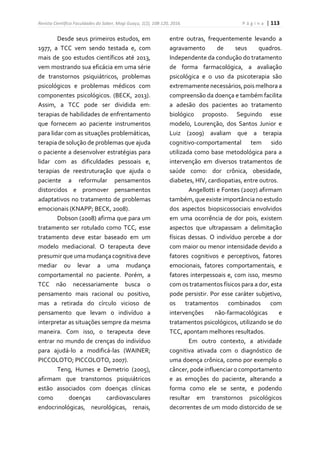 Revista Científica Faculdades do Saber, Mogi Guaçu, 1(2), 108-120, 2016. P á g i n a | 113
Desde seus primeiros estudos, em
1977, a TCC vem sendo testada e, com
mais de 500 estudos científicos até 2013,
vem mostrando sua eficácia em uma série
de transtornos psiquiátricos, problemas
psicológicos e problemas médicos com
componentes psicológicos. (BECK, 2013).
Assim, a TCC pode ser dividida em:
terapias de habilidades de enfrentamento
que fornecem ao paciente instrumentos
para lidar com as situações problemáticas,
terapia de solução de problemas que ajuda
o paciente a desenvolver estratégias para
lidar com as dificuldades pessoais e,
terapias de reestruturação que ajuda o
paciente a reformular pensamentos
distorcidos e promover pensamentos
adaptativos no tratamento de problemas
emocionais (KNAPP; BECK, 2008).
Dobson (2008) afirma que para um
tratamento ser rotulado como TCC, esse
tratamento deve estar baseado em um
modelo mediacional. O terapeuta deve
presumir que uma mudançacognitivadeve
mediar ou levar a uma mudança
comportamental no paciente. Porém, a
TCC não necessariamente busca o
pensamento mais racional ou positivo,
mas a retirada do círculo vicioso de
pensamento que levam o indivíduo a
interpretar as situações sempre da mesma
maneira. Com isso, o terapeuta deve
entrar no mundo de crenças do indivíduo
para ajudá-lo a modificá-las (WAINER;
PICCOLOTO; PICCOLOTO, 2007).
Teng, Humes e Demetrio (2005),
afirmam que transtornos psiquiátricos
estão associados com doenças clínicas
como doenças cardiovasculares
endocrinológicas, neurológicas, renais,
entre outras, frequentemente levando a
agravamento de seus quadros.
Independente da condução do tratamento
de forma farmacológica, a avaliação
psicológica e o uso da psicoterapia são
extremamente necessários,pois melhoraa
compreensão da doença e também facilita
a adesão dos pacientes ao tratamento
biológico proposto. Seguindo esse
modelo, Lourenção, dos Santos Junior e
Luiz (2009) avaliam que a terapia
cognitivo-comportamental tem sido
utilizada como base metodológica para a
intervenção em diversos tratamentos de
saúde como: dor crônica, obesidade,
diabetes, HIV, cardiopatias, entre outros.
Angellotti e Fontes (2007) afirmam
também, que existe importância noestudo
dos aspectos biopsicossociais envolvidos
em uma ocorrência de dor pois, existem
aspectos que ultrapassam a delimitação
físicas dessas. O indivíduo percebe a dor
com maior ou menor intensidade devido a
fatores cognitivos e perceptivos, fatores
emocionais, fatores comportamentais, e
fatores interpessoais e, com isso, mesmo
com os tratamentos físicos para a dor, esta
pode persistir. Por esse caráter subjetivo,
os tratamentos combinados com
intervenções não-farmacológicas e
tratamentos psicológicos, utilizando se do
TCC, apontam melhores resultados.
Em outro contexto, a atividade
cognitiva ativada com o diagnóstico de
uma doença crônica, como por exemplo o
câncer, pode influenciar o comportamento
e as emoções do paciente, alterando a
forma como ele se sente, e podendo
resultar em transtornos psicológicos
decorrentes de um modo distorcido de se
 