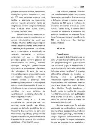 Revista Científica Faculdades do Saber, Mogi Guaçu, 1(2), 108-120, 2016. P á g i n a | 114
perceber os acontecimentos, denominado
distorções cognitivas. Neste sentido, o uso
da TCC com pacientes crônicos pode
facilitar a aderência ao tratamento,
oferecer suporte emocional frente ao
diagnostico, prevenir comportamentos de
risco a saúde, entre outros. (SILVA;
AQUINO; SANTOS, 2008)
Costa Junior (2001), acrescenta em
seus estudos a psico-oncologia como um
campo interdisciplinar da saúde que
estuda a influência de fatores psicológicos
sobre o desenvolvimento, o tratamento e
a reabilitação de pacientes com câncer,
tendo como objetivo a identificação de
variáveis psicossociais e contextos
ambientais em que a intervenção
psicológica possa auxiliar o processo de
enfrentamento da doença, incluindo
quaisquer situações potencialmente
estressantes a que pacientes e familiares
são submetidos. O autor diz que a
intervenção em psico-oncologia é baseada
em modelos educacionais e não em
modelos clínicos. O psicólogo, neste
contexto, passa a priorizar as mudanças de
comportamento relacionadas à saúde do
indivíduo sendo que o tratamento deve se
constituir em uma condição de
aprendizagem sociocomportamental e
cognitiva para o paciente.
Assim sendo, a TCC é uma
modalidade de psicoterapia que tem
recebido muita atenção nas últimas
décadas por defender a existência de um
transtorno de pensamento no cerne dos
transtornos psiquiátricos, principalmente
depressãoe ansiedade,sendoum eloentre
o estado físico e mental dos indivíduos.
(ALMEIDA; LOTUFO NETO, 2003)
Este trabalho pretende contribuir
com o conhecimento sobre a importância
das emoções nos quadros de adoecimento
e disfunções clínicas e mostrar ainda, a
relevância da TCC para a resolução de
problemas emocionais e físicos da saúde
humana. Sendo assim, o objetivo deste
trabalho foi identificar a influência dos
aspectos emocionais nas doenças físicas
do ser humano e mostrar a importância da
TCC no tratamento das doenças
psicossomáticas.
MÉTODO
Procedimentos
O presente trabalho caracteriza-se
como um estudo exploratório, através de
uma pesquisa bibliográfica que de acordo
com Gil (2008, p.50) “é desenvolvida a
partir de material já elaborado, constituído
de livros e artigos científicos”. A pesquisa
bibliográfica utilizada da literatura se
decorreu sobre as publicações
relacionadas especificamente ao tema
Psicossomática e foi elaborada a partir de
buscas em fontes como Scielo, Bireme,
Lilacs, Medline, Google Acadêmico e
Google Livros. A escolha de materiais
recentes foi priorizada, com publicações
entre os anos 2003 e 2016. A coleta dos
dados foi realizada entre os meses de
Junho e Outubro de 2016.
Durante as pesquisas, foi aplicado
uso isolado ou combinado das seguintes
palavras-chave: psicossomática, medicina
psicossomática, psicologia, tratamento e
terapia cognitiva comportamental no
idioma português. Os artigos encontrados
durante as pesquisas foram avaliados e
 