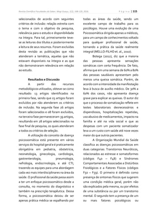 Revista Científica Faculdades do Saber, Mogi Guaçu, 1(2), 108-120, 2016. P á g i n a | 115
selecionados de acordo com seguintes
critérios de inclusão: relação estreita com
o tema e com o objetivo da pesquisa,
relevância para o estudo e disponibilidade
na íntegra. Para tal, primeiramente teve-
se as leituras dos títulos e posteriormente
a leitura de seus resumos. Foram excluídas
desta revisão as publicações que não
atenderam a temática, aquelas que não
estavam disponíveis na íntegra e as que
não demonstraram relevância em relação
ao estudo.
Resultados e Discussão
A partir dos recursos
metodológicos utilizados, obteve-se como
resultado: 13 artigos identificados na
primeira fase, sendo que 03 artigos foram
excluídos por não atenderem os critérios
de inclusão. Na segunda fase 26 artigos
foram selecionados e 08 foram excluídos,
na terceira fase permaneceram 39 artigos,
resultando em 28 artigos selecionados na
fase final de pesquisa, os quais atenderam
a todos os critérios de seleção.
A utilização do conceito de doença
psicossomática está presente em vários
serviços do hospital geral e é praticamente
obrigatória em pediatria, obstetrícia,
neonatologia, ginecologia, cardiologia,
gastrenterologia, pneumologia,
nefrologia, endocrinologia, e até CTI,
trazendo as equipes para uma abordagem
cada vez mais interdisciplinares na área da
saúde. O profissional da saúde passa assim
a ter um enfoque psicossomático desde a
consulta, no momento do diagnóstico e
também na prescrição terapêutica. Dessa
forma, a psicossomática deixou de ser
apenas prática médica se espalhando por
todas as áreas da saúde, sendo um
excelente campo de trabalho para os
psicólogos. Houve uma evolução de uma
Psicossomática dirigida apenas a médicos,
para um campo de conhecimentos voltado
para qualquer profissional de saúde,
tornando a prática da saúde realmente
integral (MELLO-FILHO et. al., 2010).
Botega (2012), diz que a maioria
das pessoas apresenta sensações
somáticas com certa frequência. De fato,
afirma que em uma semana de 60% a 80%
das pessoas saudáveis apresentam pelo
menos uma queixa somática. Porém, de
acordo com a intensidade da manifestação
leva à busca de auxílio médico. De 30% a
60% dos casos, não apresenta doença
grave para explicar as queixas. O autor diz
que o processo de somatização reflete em
testes laboratoriais desnecessários e
dispendiosos, hospitalizações repetidas,
uso abusivo de medicamentos, impacto na
família e até na vida social e que as
despesas com um paciente somatizador
leva a um custo com saúde até nove vezes
maior do que outros pacientes.
A Organização Mundial da Saúde
classifica as doenças psicossomáticas em
duas categorias: Transtornos Neuróticos,
relacionados ao estresse e somatoformes
(códigos F40 – F48) e Síndromes
Comportamentais Associadas a Distúrbios
Fisiológicos e a Fatores Físicos (códigos
F50 – F59). O primeiro é definido como
presença de sintomas físicos que sugerem
uma condição médica geral, porém não
são explicados pela mesma, ou por efeitos
de uma substância ou por um transtorno
mental. O segundo tem a presença de um
ou mais fatores psicológicos ou
 