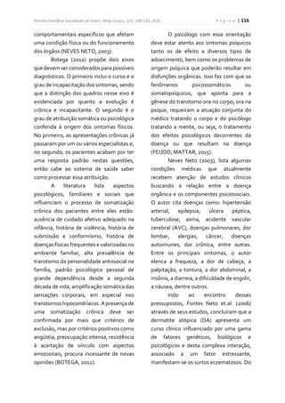 Revista Científica Faculdades do Saber, Mogi Guaçu, 1(2), 108-120, 2016. P á g i n a | 116
comportamentais específicos que afetam
uma condição física ou do funcionamento
dos órgãos (NEVES NETO, 2003).
Botega (2012) propõe dois eixos
que devem ser considerados para possíveis
diagnósticos. O primeiro inclui o curso e o
grau de incapacitação dos sintomas, sendo
que a distinção dos quadros nesse eixo é
evidenciada por quanto a evolução é
crônica e incapacitante. O segundo é o
grau de atribuição somática ou psicológica
conferida à origem dos sintomas físicos.
No primeiro, as apresentações crônicas já
passaram por um ou vários especialistas e,
no segundo, os pacientes acabam por ter
uma resposta padrão nestas questões,
então cabe ao sistema de saúde saber
como processar essa atribuição.
A literatura lista aspectos
psicológicos, familiares e sociais que
influenciam o processo de somatização
crônica dos pacientes entre eles estão:
ausência de cuidado afetivo adequado na
infância, história de violência, história de
submissão e conformismo, história de
doenças físicas frequentes e valorizadas no
ambiente familiar, alta prevalência de
transtorno da personalidade antissocial na
família, padrão psicológico pessoal de
grande dependência desde a segunda
década de vida, amplificação somática das
sensações corporais, em especial nos
transtornos hipocondríacos. A presença de
uma somatização crônica deve ser
confirmada por mais que critérios de
exclusão, mas por critérios positivos como
angústia, preocupação intensa, resistência
à aceitação de vínculo com aspectos
emocionais, procura incessante de novas
opiniões (BOTEGA, 2012).
O psicólogo com essa orientação
deve estar atento aos sintomas psíquicos
tanto os de efeito a diversos tipos de
adoecimento, bem como os problemas de
origem psíquica que poderão resultar em
disfunções orgânicas. Isso faz com que os
fenômenos psicossomáticos ou
somatopsíquicos, que aponta para a
gênese do transtorno ora no corpo, ora na
psique, requeiram a atuação conjunta do
médico tratando o corpo e do psicólogo
tratando a mente, ou seja, o tratamento
dos efeitos psicológicos decorrentes da
doença ou que resultam na doença
(FEIJOO; MATTAR, 2015).
Neves Neto (2003), lista algumas
condições médicas que atualmente
recebem atenção de estudos clínicos
buscando a relação entre a doença
orgânica e os componentes psicossociais.
O autor cita doenças como: hipertensão
arterial, epilepsia, úlcera péptica,
tuberculose, asma, acidente vascular
cerebral (AVC), doenças pulmonares, dor
lombar, alergias, câncer, doenças
autoimunes, dor crônica, entre outras.
Entre os principais sintomas, o autor
elenca a fraqueza, a dor de cabeça, a
palpitação, a tontura, a dor abdominal, a
insônia, a diarreia, a dificuldade de engolir,
a náusea, dentre outros.
Indo ao encontro desses
pressupostos, Fontes Neto et.al. (2006)
através de seus estudos, concluíram que a
dermatite atópica (DA) apresenta um
curso clínico influenciado por uma gama
de fatores genéticos, biológicos e
psicológicos e desta complexa interação,
associado a um fator estressante,
manifestam-se os surtos eczematosos. Do
 