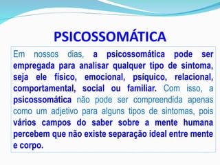 PSICOSSOMÁTICA
Em nossos dias, a psicossomática pode ser
empregada para analisar qualquer tipo de sintoma,
seja ele físico, emocional, psíquico, relacional,
comportamental, social ou familiar. Com isso, a
psicossomática não pode ser compreendida apenas
como um adjetivo para alguns tipos de sintomas, pois
vários campos do saber sobre a mente humana
percebem que não existe separação ideal entre mente
e corpo.
 