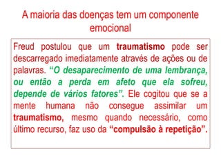 A maioria das doenças tem um componente
emocional
Freud postulou que um traumatismo pode ser
descarregado imediatamente através de ações ou de
palavras. “O desaparecimento de uma lembrança,
ou então a perda em afeto que ela sofreu,
depende de vários fatores”. Ele cogitou que se a
mente humana não consegue assimilar um
traumatismo, mesmo quando necessário, como
último recurso, faz uso da “compulsão à repetição”.
 