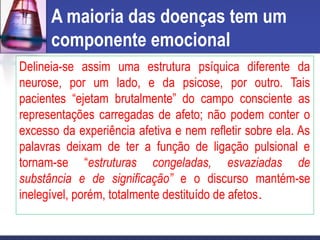 A maioria das doenças tem um
componente emocional
Delineia-se assim uma estrutura psíquica diferente da
neurose, por um lado, e da psicose, por outro. Tais
pacientes “ejetam brutalmente” do campo consciente as
representações carregadas de afeto; não podem conter o
excesso da experiência afetiva e nem refletir sobre ela. As
palavras deixam de ter a função de ligação pulsional e
tornam-se “estruturas congeladas, esvaziadas de
substância e de significação” e o discurso mantém-se
inelegível, porém, totalmente destituído de afetos.
 