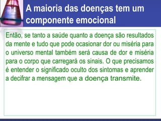 A maioria das doenças tem um
componente emocional
Então, se tanto a saúde quanto a doença são resultados
da mente e tudo que pode ocasionar dor ou miséria para
o universo mental também será causa de dor e miséria
para o corpo que carregará os sinais. O que precisamos
é entender o significado oculto dos sintomas e aprender
a decifrar a mensagem que a doença transmite.
 