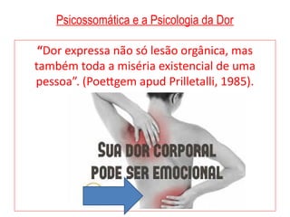 Psicossomática e a Psicologia da Dor
“Dor expressa não só lesão orgânica, mas
também toda a miséria existencial de uma
pessoa”. (Poettgem apud Prilletalli, 1985).
 
