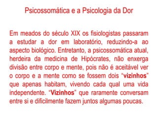 Psicossomática e a Psicologia da Dor
Em meados do século XIX os fisiologistas passaram
a estudar a dor em laboratório, reduzindo-a ao
aspecto biológico. Entretanto, a psicossomática atual,
herdeira da medicina de Hipócrates, não enxerga
divisão entre corpo e mente, pois não é aceitável ver
o corpo e a mente como se fossem dois “vizinhos”
que apenas habitam, vivendo cada qual uma vida
independente. “Vizinhos” que raramente conversam
entre si e dificilmente fazem juntos algumas poucas.
 