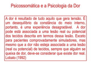 Psicossomática e a Psicologia da Dor
A dor é resultado de tudo aquilo que gera tensão. É
um desequilíbrio da constância do meio interno,
portanto, é uma experiência desagradável. A dor
pode está associada a uma lesão real ou potencial
dos tecidos descrita em termos dessa lesão. Exceto
para pacientes comprovadamente simuladores, mas
mesmo que a dor não esteja associada a uma lesão
(real ou potencial) de tecidos, sempre que alguém se
queixa de dor, deve-se considerar que existe dor real.
Lobato (1992)
 