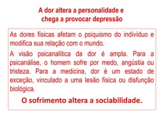 A dor altera a personalidade e
chega a provocar depressão
As dores físicas afetam o psiquismo do indivíduo e
modifica sua relação com o mundo.
A visão psicanalítica da dor é ampla. Para a
psicanálise, o homem sofre por medo, angústia ou
tristeza. Para a medicina, dor é um estado de
exceção, vinculado a uma lesão física ou disfunção
biológica.
O sofrimento altera a sociabilidade.
 