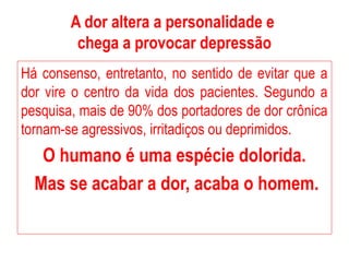 A dor altera a personalidade e
chega a provocar depressão
Há consenso, entretanto, no sentido de evitar que a
dor vire o centro da vida dos pacientes. Segundo a
pesquisa, mais de 90% dos portadores de dor crônica
tornam-se agressivos, irritadiços ou deprimidos.
O humano é uma espécie dolorida.
Mas se acabar a dor, acaba o homem.
 
