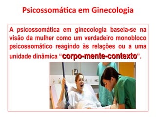 Psicossomática em Ginecologia
A psicossomática em ginecologia baseia-se na
visão da mulher como um verdadeiro monobloco
psicossomático reagindo às relações ou a uma
unidade dinâmica “corpo-mente-contexto
corpo-mente-contexto”.
 