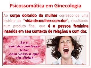 Psicossomática em Ginecologia
Ao corpo dolorido da mulher
corpo dolorido da mulher corresponde uma
história de “vida-de-mulher-com-dor
vida-de-mulher-com-dor”, resultando
num produto final, que é a pessoa feminina
é a pessoa feminina
inserida em seu contexto de relações e com dor.
inserida em seu contexto de relações e com dor.
 
