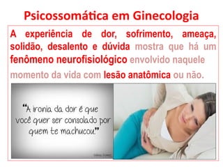 Psicossomática em Ginecologia
A experiência de dor, sofrimento, ameaça,
solidão, desalento e dúvida mostra que há um
fenômeno neurofisiológico envolvido naquele
momento da vida com lesão anatômica ou não.
 