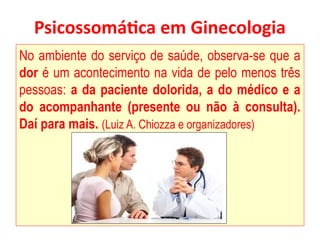 Psicossomática em Ginecologia
No ambiente do serviço de saúde, observa-se que a
dor é um acontecimento na vida de pelo menos três
pessoas: a da paciente dolorida, a do médico e a
do acompanhante (presente ou não à consulta).
Daí para mais. (Luiz A. Chiozza e organizadores)
 