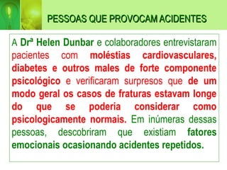 PESSOAS QUE PROVOCAM ACIDENTES
PESSOAS QUE PROVOCAM ACIDENTES
A Drª Helen Dunbar e colaboradores entrevistaram
pacientes com moléstias cardiovasculares,
diabetes e outros males de forte componente
psicológico e verificaram surpresos que de um
modo geral os casos de fraturas estavam longe
do que se poderia considerar como
psicologicamente normais. Em inúmeras dessas
pessoas, descobriram que existiam fatores
emocionais ocasionando acidentes repetidos.
 