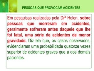 PESSOAS QUE PROVOCAM ACIDENTES
Em pesquisas realizadas pela Drª Helen, sobre
pessoas que morreram em acidentes,
geralmente sofreram antes daquele que lhe
foi fatal, uma série de acidentes de menor
gravidade. Diz ela que, os casos observados,
evidenciaram uma probabilidade quatorze vezes
superior de acidentes graves que a dos demais
pacientes.
 