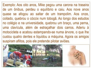 Exemplo: Aos oito anos, Mike pegou uma carona na traseira
de um ônibus, perdeu o equilíbrio e caiu. Aos nove anos
quase se afogou ao saltar de um trampolim. Aos onze,
coitado, quebrou o cóccix num tobogã. Ao longo dos estudos
no colégio e na universidade, quebrou um braço, uma perna,
uma clavícula, além de estraçalhar dois carros. Aderiu à
motocicleta e acabou estampando-se numa árvore, o que lhe
custou quatro dentes e liquidou a máquina. Agora os amigos
suspiram aflitos, pois ele pretende pilotar aviões.
 