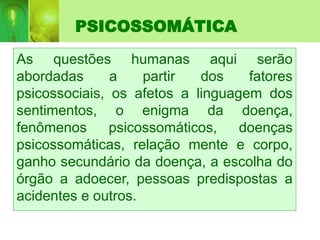 PSICOSSOMÁTICA
As questões humanas aqui serão
abordadas a partir dos fatores
psicossociais, os afetos a linguagem dos
sentimentos, o enigma da doença,
fenômenos psicossomáticos, doenças
psicossomáticas, relação mente e corpo,
ganho secundário da doença, a escolha do
órgão a adoecer, pessoas predispostas a
acidentes e outros.
 