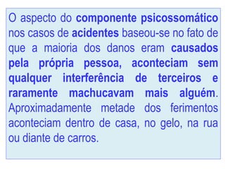 O aspecto do componente psicossomático
nos casos de acidentes baseou-se no fato de
que a maioria dos danos eram causados
pela própria pessoa, aconteciam sem
qualquer interferência de terceiros e
raramente machucavam mais alguém.
Aproximadamente metade dos ferimentos
aconteciam dentro de casa, no gelo, na rua
ou diante de carros.
 