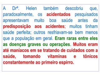 A Drª. Helen também descobriu que,
paradoxalmente, os acidentados pesquisados
apresentavam muito boa saúde antes da
predisposição aos acidentes; muitos tinham
saúde perfeita; outros resfriavam-se bem menos
que a população em geral. Eram raras entre eles
as doenças graves ou operações. Muitos eram
até maníacos em se tratando de cuidados com a
saúde, tomando vitaminas e tônicos
constantemente ao primeiro espirro.
 