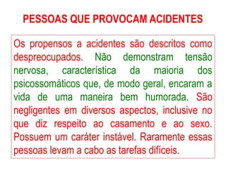 PESSOAS QUE PROVOCAM ACIDENTES
Os propensos a acidentes são descritos como
despreocupados. Não demonstram tensão
nervosa, característica da maioria dos
psicossomáticos que, de modo geral, encaram a
vida de uma maneira bem humorada. São
negligentes em diversos aspectos, inclusive no
que diz respeito ao casamento e ao sexo.
Possuem um caráter instável. Raramente essas
pessoas levam a cabo as tarefas difíceis.
 