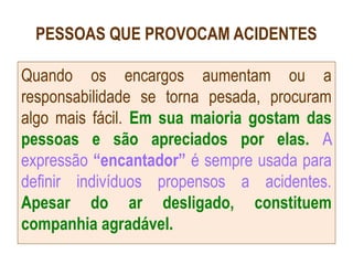 PESSOAS QUE PROVOCAM ACIDENTES
Quando os encargos aumentam ou a
responsabilidade se torna pesada, procuram
algo mais fácil. Em sua maioria gostam das
pessoas e são apreciados por elas. A
expressão “encantador” é sempre usada para
definir indivíduos propensos a acidentes.
Apesar do ar desligado, constituem
companhia agradável.
 