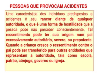 PESSOAS QUE PROVOCAM ACIDENTES
Uma característica dos indivíduos predispostos a
acidentes é seu rancor diante de qualquer
autoridade, o que é uma forma de hostilidade que a
pessoa pode não perceber conscientemente. Tal
ressentimento pode ter sua origem num pai
excessivamente autoritário, severo, ou prepotente.
Quando a criança cresce o ressentimento contra o
pai pode ser transferido para outras entidades que
representam a autoridade, tais como escola,
patrão, cônjuge, governo ou igreja.
 