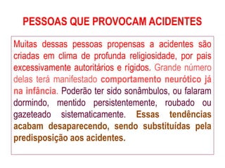 PESSOAS QUE PROVOCAM ACIDENTES
Muitas dessas pessoas propensas a acidentes são
criadas em clima de profunda religiosidade, por pais
excessivamente autoritários e rígidos. Grande número
delas terá manifestado comportamento neurótico já
na infância. Poderão ter sido sonâmbulos, ou falaram
dormindo, mentido persistentemente, roubado ou
gazeteado sistematicamente. Essas tendências
acabam desaparecendo, sendo substituídas pela
predisposição aos acidentes.
 