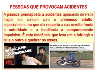 PESSOAS QUE PROVOCAM ACIDENTES
A pessoa predisposta a acidentes apresenta diversos
traços em comum com o criminoso adulto,
especialmente no que diz respeito a sua revolta frente
a autoridade e a tendência a comportamento
impulsivo. É esta tendência que leva um a infringir a
lei e o outro a quebrar os ossos.
 