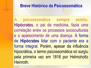 Breve Histórico da Psicossomática
A psicossomática sempre existiu.
Hipócrates, o pai da medicina, fazia uma
correlação entre os processos socioculturais
e o aparecimento de uma doença. A forma
de Hipócrates lidar com o paciente era a
forma integral. Porém, apesar da influência
hipocrática, o termo psicossomática só surgiu
pela primeira vez em 1818 por Helmoholtz
Heinroth.
 