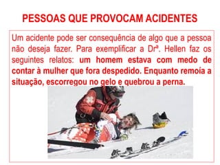 PESSOAS QUE PROVOCAM ACIDENTES
Um acidente pode ser consequência de algo que a pessoa
não deseja fazer. Para exemplificar a Drª. Hellen faz os
seguintes relatos: um homem estava com medo de
contar à mulher que fora despedido. Enquanto remoía a
situação, escorregou no gelo e quebrou a perna.
 