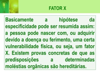 FATOR X
Basicamente a hipótese da
especificidade pode ser resumida assim:
a pessoa pode nascer com, ou adquirir
devido a doença ou ferimento, uma certa
vulnerabilidade física, ou seja, um fator
X. Existem provas concretas de que as
predisposições a determinadas
moléstias orgânicas são hereditárias.
 