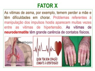 FATOR X
As vitimas de asma, por exemplo, temem perder a mãe e
têm dificuldades em chorar. Problemas referentes à
manipulação dos impulsos hostis aparecem muitas vezes
entre as vitimas de hipertensão. As vítimas de
neurodermatite têm grande carência de contatos físicos.
 