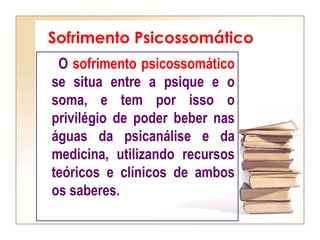 Sofrimento Psicossomático
O sofrimento psicossomático
se situa entre a psique e o
soma, e tem por isso o
privilégio de poder beber nas
águas da psicanálise e da
medicina, utilizando recursos
teóricos e clínicos de ambos
os saberes.
 